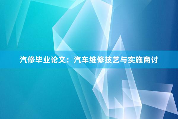 汽修毕业论文：汽车维修技艺与实施商讨